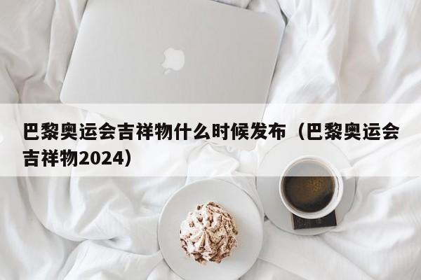 巴黎奥运会吉祥物什么时候发布（巴黎奥运会吉祥物2024）