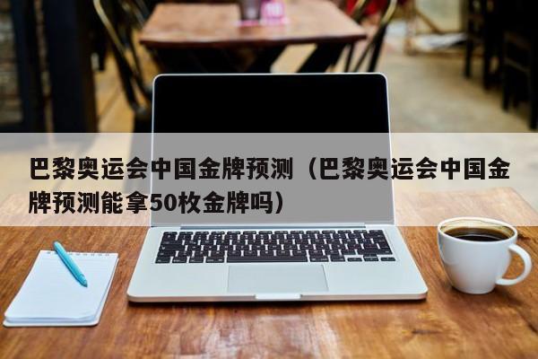 巴黎奥运会中国金牌预测（巴黎奥运会中国金牌预测能拿50枚金牌吗）