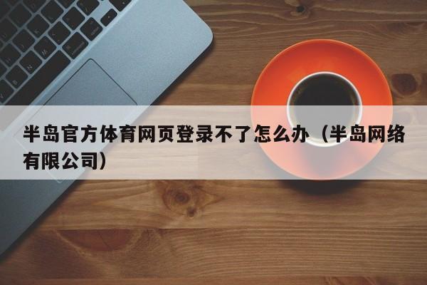 半岛官方体育网页登录不了怎么办（半岛网络有限公司）