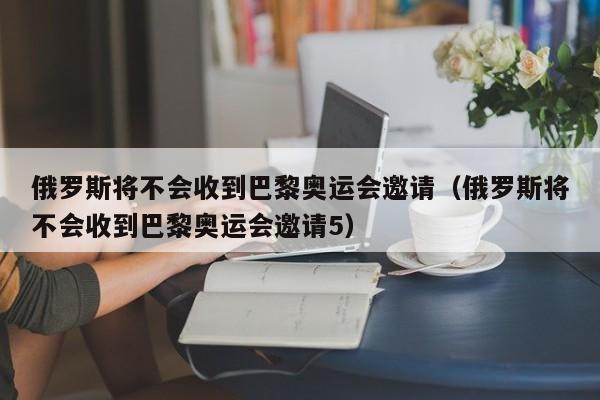 俄罗斯将不会收到巴黎奥运会邀请（俄罗斯将不会收到巴黎奥运会邀请5）