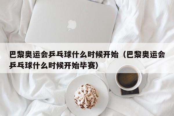 巴黎奥运会乒乓球什么时候开始（巴黎奥运会乒乓球什么时候开始毕赛）