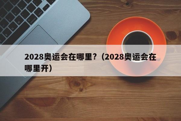 2028奥运会在哪里?（2028奥运会在哪里开）