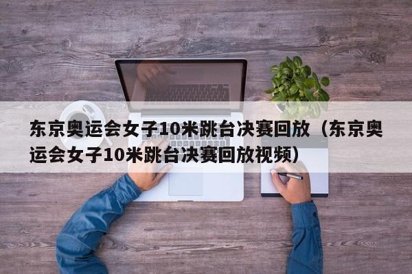 东京奥运会女子10米跳台决赛回放（东京奥运会女子10米跳台决赛回放视频）