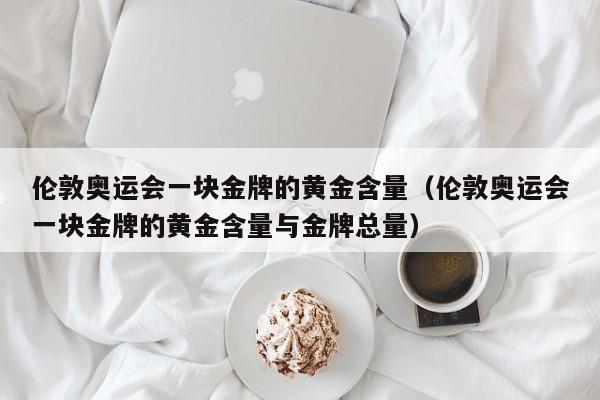 伦敦奥运会一块金牌的黄金含量（伦敦奥运会一块金牌的黄金含量与金牌总量）