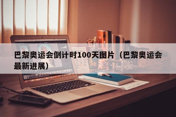 巴黎奥运会倒计时100天图片（巴黎奥运会最新进展）