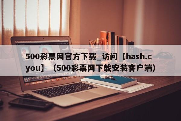 500彩票网官方下载_访问【hash.cyou】（500彩票网下载安装客户端）