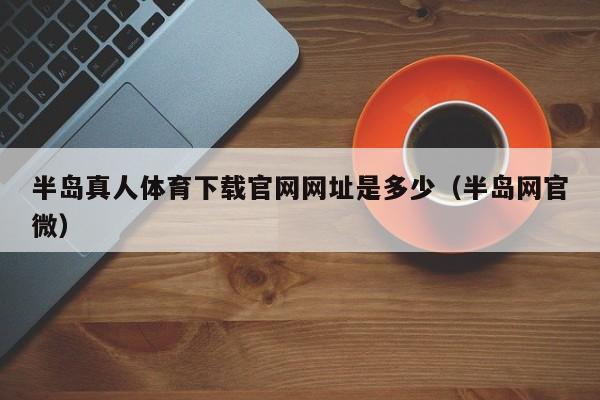 半岛真人体育下载官网网址是多少（半岛网官微）